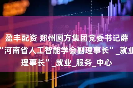 盈丰配资 郑州圆方集团党委书记薛荣被任命为“河南省人工智能学会副理事长”_就业_服务_中心
