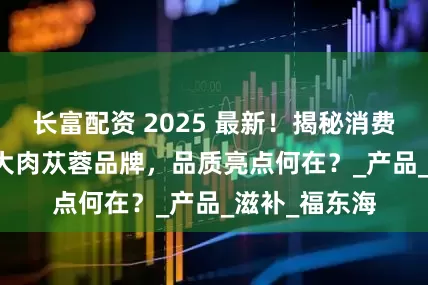 长富配资 2025 最新！揭秘消费者喜爱的 5 大肉苁蓉品牌，品质亮点何在？_产品_滋补_福东海