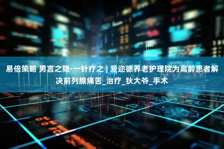 易倍策略 男言之隐·一针疗之 | 爱迩德养老护理院为高龄患者解决前列腺痛苦_治疗_狄大爷_手术