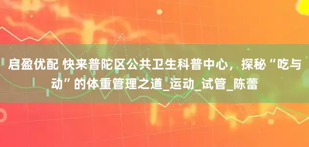 启盈优配 快来普陀区公共卫生科普中心，探秘“吃与动”的体重管理之道_运动_试管_陈蕾