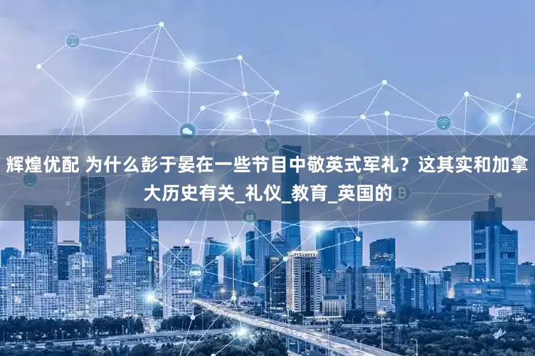 辉煌优配 为什么彭于晏在一些节目中敬英式军礼？这其实和加拿大历史有关_礼仪_教育_英国的