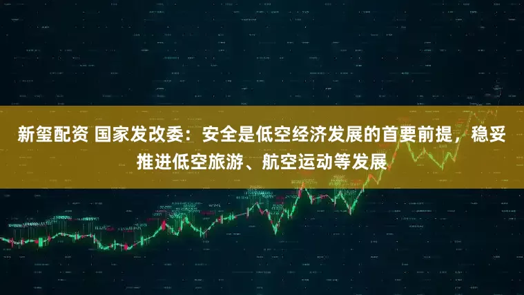 新玺配资 国家发改委：安全是低空经济发展的首要前提，稳妥推进低空旅游、航空运动等发展