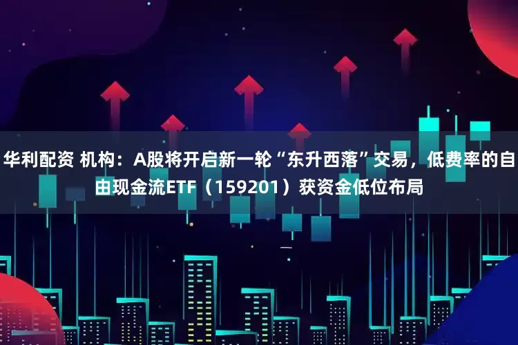 华利配资 机构：A股将开启新一轮“东升西落”交易，低费率的自由现金流ETF（159201）获资金低位布局