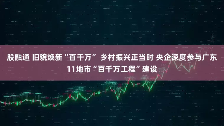 股融通 旧貌焕新“百千万” 乡村振兴正当时 央企深度参与广东11地市“百千万工程”建设