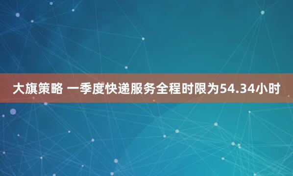 大旗策略 一季度快递服务全程时限为54.34小时