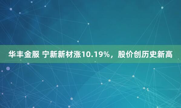 华丰金服 宁新新材涨10.19%，股价创历史新高