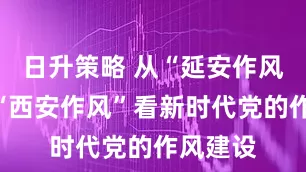 日升策略 从“延安作风”打败“西安作风”看新时代党的作风建设