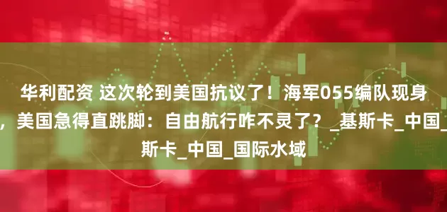 华利配资 这次轮到美国抗议了！海军055编队现身阿拉斯加，美国急得直跳脚：自由航行咋不灵了？_基斯卡_中国_国际水域