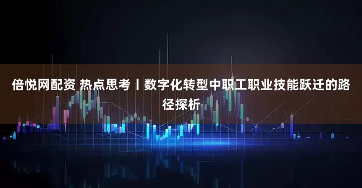倍悦网配资 热点思考丨数字化转型中职工职业技能跃迁的路径探析