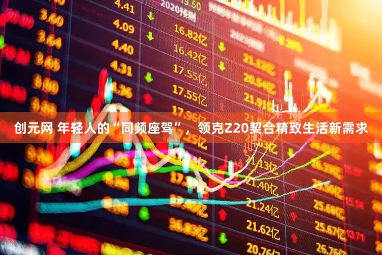创元网 年轻人的“同频座驾”，领克Z20契合精致生活新需求