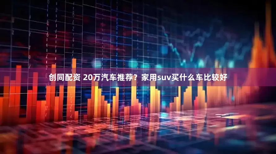 创同配资 20万汽车推荐？家用suv买什么车比较好