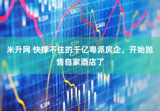 米升网 快撑不住的千亿粤派房企，开始抛售自家酒店了