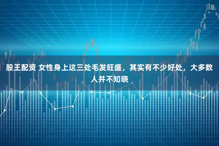 股王配资 女性身上这三处毛发旺盛，其实有不少好处，大多数人并不知晓