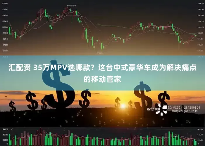 汇配资 35万MPV选哪款？这台中式豪华车成为解决痛点的移动管家